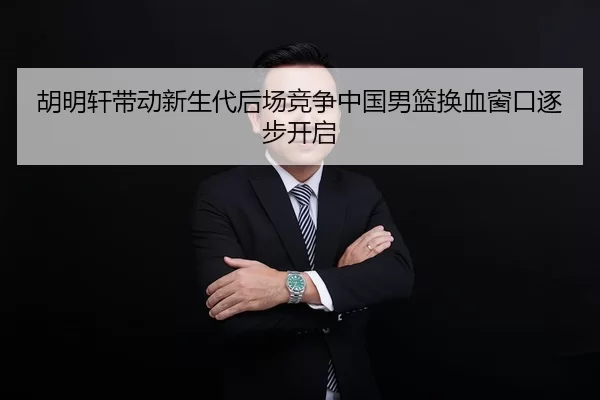 胡明轩带动新生代后场竞争中国男篮换血窗口逐步开启