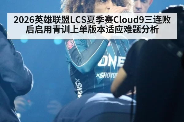 2026英雄联盟LCS夏季赛Cloud9三连败后启用青训上单版本适应难题分析