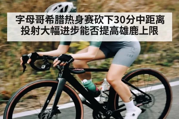 字母哥希腊热身赛砍下30分中距离投射大幅进步能否提高雄鹿上限