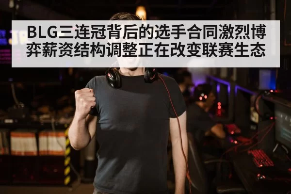 BLG三连冠背后的选手合同激烈博弈薪资结构调整正在改变联赛生态
